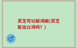 灵芝可以解渴嘛(灵芝能治口渴吗？)