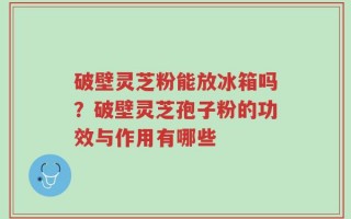 破壁灵芝粉能放冰箱吗？破壁灵芝孢子粉的功效与作用有哪些