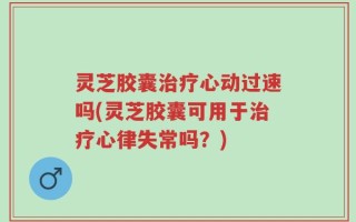 灵芝胶囊治疗心动过速吗(灵芝胶囊可用于治疗心律失常吗？)