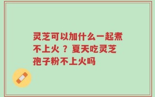 灵芝可以加什么一起煮不上火 ？夏天吃灵芝孢子粉不上火吗
