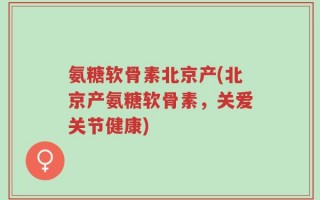 氨糖软骨素北京产(北京产氨糖软骨素，关爱关节健康)