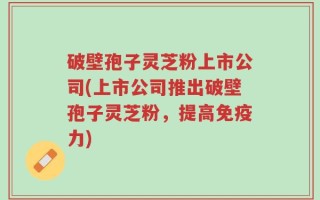 破壁孢子灵芝粉上市公司(上市公司推出破壁孢子灵芝粉，提高免疫力)