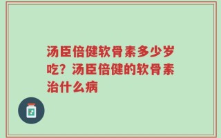 汤臣倍健软骨素多少岁吃？汤臣倍健的软骨素治什么病