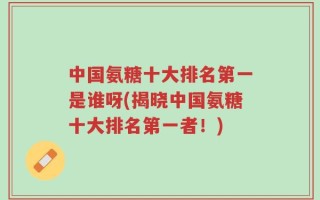 中国氨糖十大排名第一是谁呀(揭晓中国氨糖十大排名第一者！)