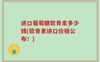 进口葡萄糖软骨素多少钱(软骨素进口价格公布！)