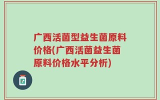 广西活菌型益生菌原料价格(广西活菌益生菌原料价格水平分析)