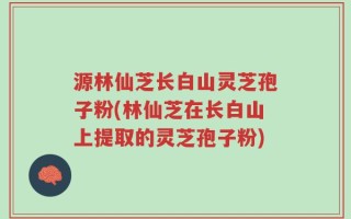 源林仙芝长白山灵芝孢子粉(林仙芝在长白山上提取的灵芝孢子粉)