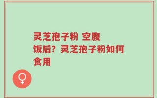 灵芝孢子粉 空腹  饭后？灵芝孢子粉如何食用