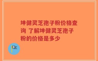 坤健灵芝孢子粉价格查询 了解坤健灵芝孢子粉的价格是多少