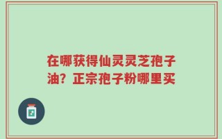在哪获得仙灵灵芝孢子油？正宗孢子粉哪里买