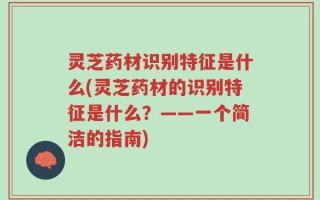 灵芝药材识别特征是什么(灵芝药材的识别特征是什么？——一个简洁的指南)