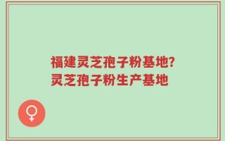 福建灵芝孢子粉基地？灵芝孢子粉生产基地
