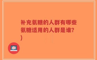 补充氨糖的人群有哪些氨糖适用的人群是谁？)