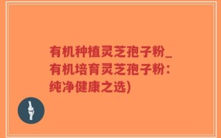 有机种植灵芝孢子粉_有机培育灵芝孢子粉：纯净健康之选)