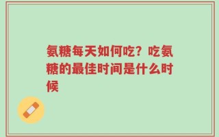 氨糖每天如何吃？吃氨糖的最佳时间是什么时候