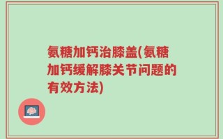氨糖加钙治膝盖(氨糖加钙缓解膝关节问题的有效方法)
