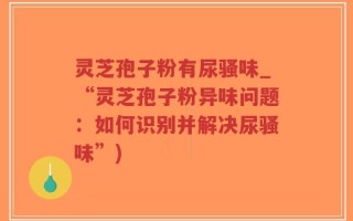 灵芝孢子粉有尿骚味_“灵芝孢子粉异味问题：如何识别并解决尿骚味”)