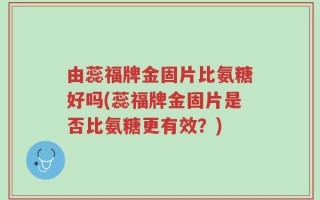 由蕊福牌金固片比氨糖好吗(蕊福牌金固片是否比氨糖更有效？)