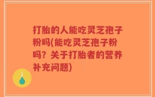 打胎的人能吃灵芝孢子粉吗(能吃灵芝孢子粉吗？关于打胎者的营养补充问题)