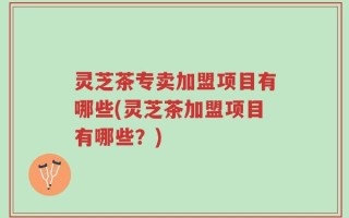 灵芝茶专卖加盟项目有哪些(灵芝茶加盟项目有哪些？)