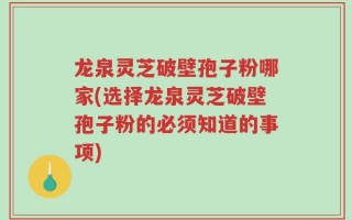 龙泉灵芝破壁孢子粉哪家(选择龙泉灵芝破壁孢子粉的必须知道的事项)