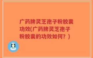 广药牌灵芝孢子粉胶囊功效(广药牌灵芝孢子粉胶囊的功效如何？)