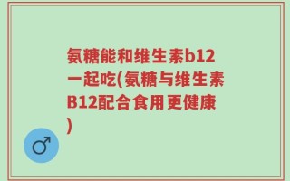 氨糖能和维生素b12一起吃(氨糖与维生素B12配合食用更健康)