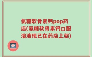 氨糖软骨素钙pop药店(氨糖软骨素钙口服溶液现已在药店上架)