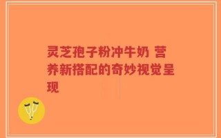 灵芝孢子粉冲牛奶 营养新搭配的奇妙视觉呈现