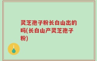 灵芝孢子粉长白山出的吗(长白山产灵芝孢子粉)