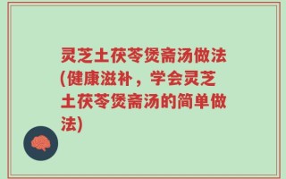 灵芝土茯苓煲斋汤做法(健康滋补，学会灵芝土茯苓煲斋汤的简单做法)