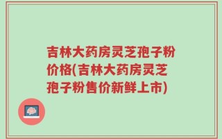 吉林大药房灵芝孢子粉价格(吉林大药房灵芝孢子粉售价新鲜上市)