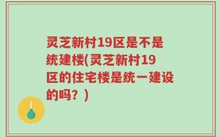 灵芝新村19区是不是统建楼(灵芝新村19区的住宅楼是统一建设的吗？)