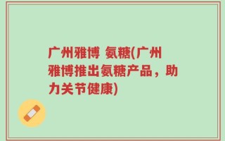 广州雅博 氨糖(广州雅博推出氨糖产品，助力关节健康)