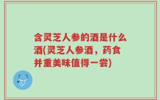 含灵芝人参的酒是什么酒(灵芝人参酒，药食并重美味值得一尝)
