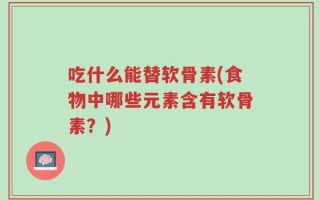 吃什么能替软骨素(食物中哪些元素含有软骨素？)