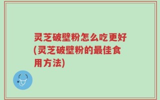 灵芝破壁粉怎么吃更好(灵芝破壁粉的最佳食用方法)