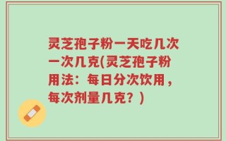 灵芝孢子粉一天吃几次一次几克(灵芝孢子粉用法：每日分次饮用，每次剂量几克？)