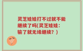 灵芝娃娃打不过就不能继续了吗(灵芝娃娃：输了就无缘继续？)