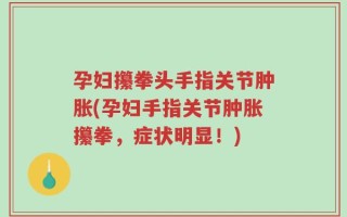 孕妇攥拳头手指关节肿胀(孕妇手指关节肿胀攥拳，症状明显！)