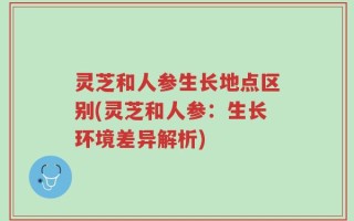 灵芝和人参生长地点区别(灵芝和人参：生长环境差异解析)