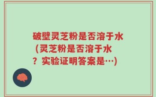 破壁灵芝粉是否溶于水 (灵芝粉是否溶于水？实验证明答案是…)