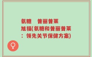 氨糖   普丽普莱 旭福(氨糖和普丽普莱：领先关节保健方案)