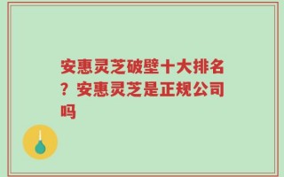 安惠灵芝破壁十大排名？安惠灵芝是正规公司吗