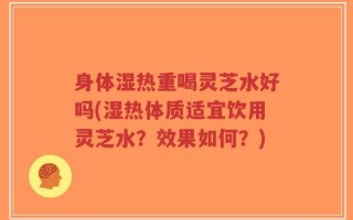 身体湿热重喝灵芝水好吗(湿热体质适宜饮用灵芝水？效果如何？)