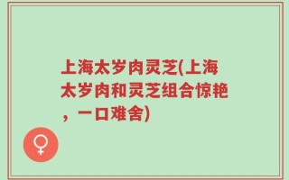 上海太岁肉灵芝(上海太岁肉和灵芝组合惊艳，一口难舍)