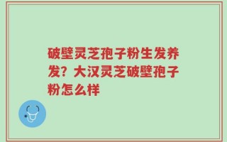 破壁灵芝孢子粉生发养发？大汉灵芝破壁孢子粉怎么样