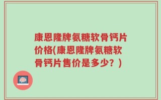 康恩隆牌氨糖软骨钙片价格(康恩隆牌氨糖软骨钙片售价是多少？)