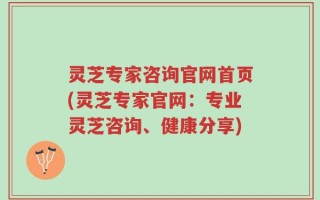 灵芝专家咨询官网首页(灵芝专家官网：专业灵芝咨询、健康分享)