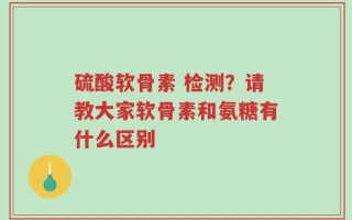 硫酸软骨素 检测？请教大家软骨素和氨糖有什么区别